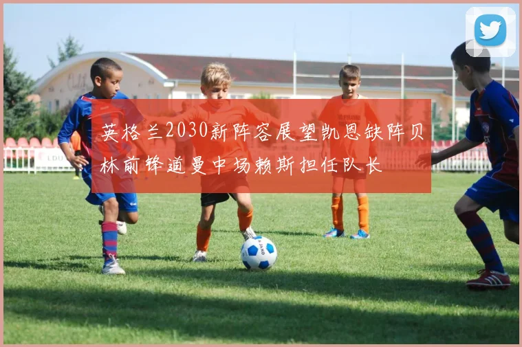 英格兰2030新阵容展望凯恩缺阵贝林前锋道曼中场赖斯担任队长